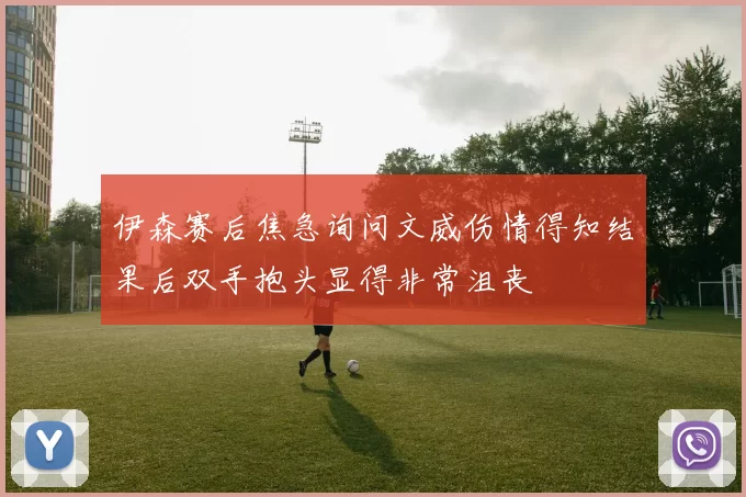 伊森赛后焦急询问文威伤情得知结果后双手抱头显得非常沮丧