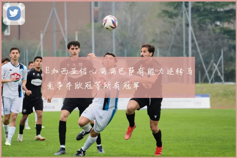E加西亚信心满满巴萨有能力逆转马竞争夺欧冠等所有冠军