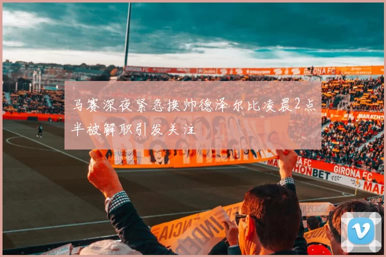 马赛深夜紧急换帅德泽尔比凌晨2点半被解职引发关注