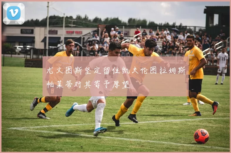 尤文图斯坚定留住凯夫伦图拉姆斯帕莱蒂对其寄予厚望