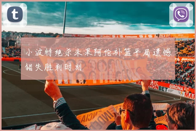 小波特绝杀未果阿伦补篮平局遗憾错失胜利时刻