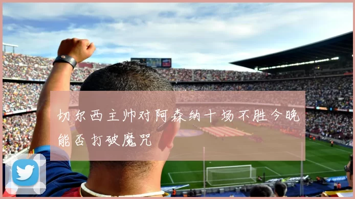 切尔西主帅对阿森纳十场不胜今晚能否打破魔咒