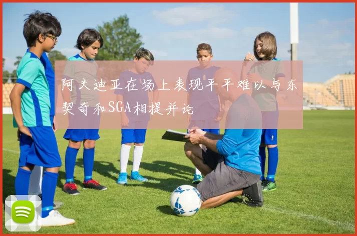 阿夫迪亚在场上表现平平难以与东契奇和SGA相提并论