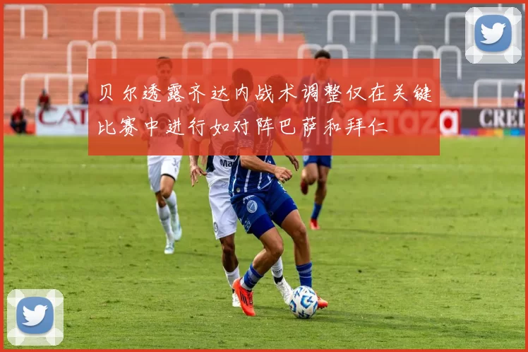 贝尔透露齐达内战术调整仅在关键比赛中进行如对阵巴萨和拜仁