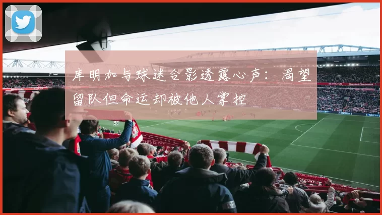 库明加与球迷合影透露心声：渴望留队但命运却被他人掌控