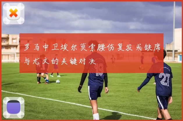 罗马中卫埃尔莫索腰伤复发或缺席与尤文的关键对决