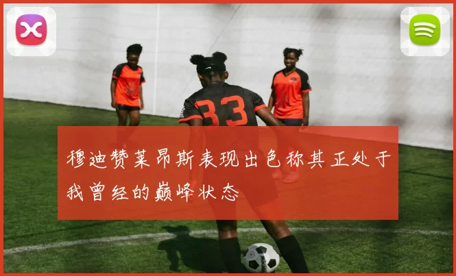 穆迪赞莱昂斯表现出色称其正处于我曾经的巅峰状态