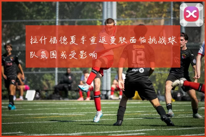 拉什福德夏季重返曼联面临挑战球队氛围或受影响